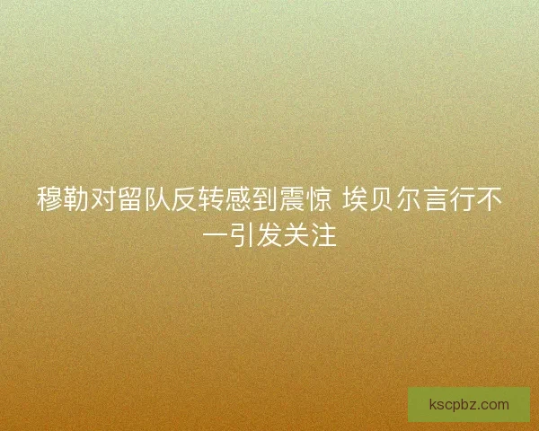 穆勒对留队反转感到震惊 埃贝尔言行不一引发关注