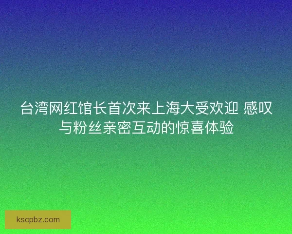 台湾网红馆长首次来上海大受欢迎 感叹与粉丝亲密互动的惊喜体验