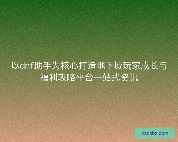 以dnf助手为核心打造地下城玩家成长与福利攻略平台一站式资讯