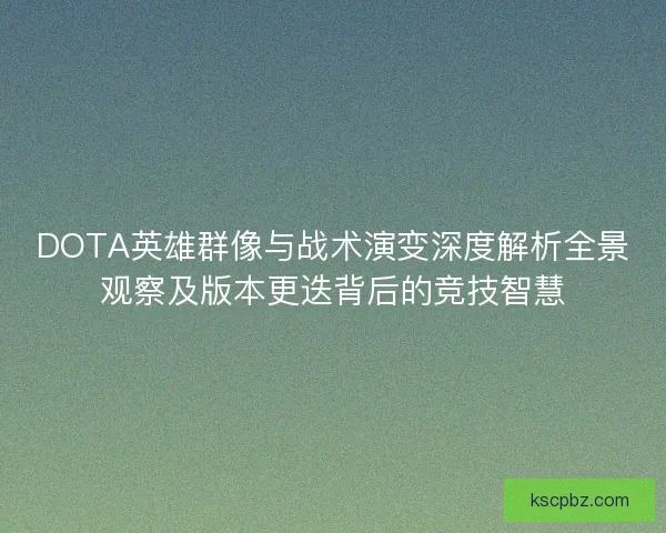 DOTA英雄群像与战术演变深度解析全景观察及版本更迭背后的竞技智慧