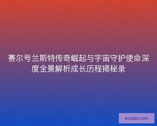 赛尔号兰斯特传奇崛起与宇宙守护使命深度全景解析成长历程揭秘录