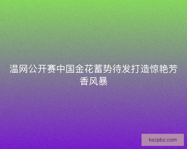 温网公开赛中国金花蓄势待发打造惊艳芳香风暴