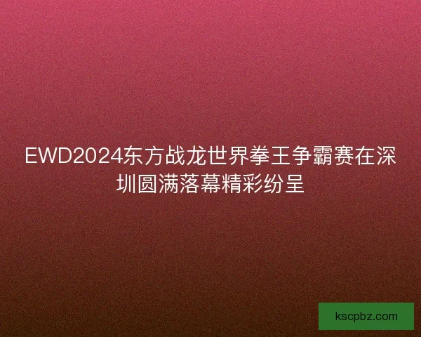 EWD2024东方战龙世界拳王争霸赛在深圳圆满落幕精彩纷呈