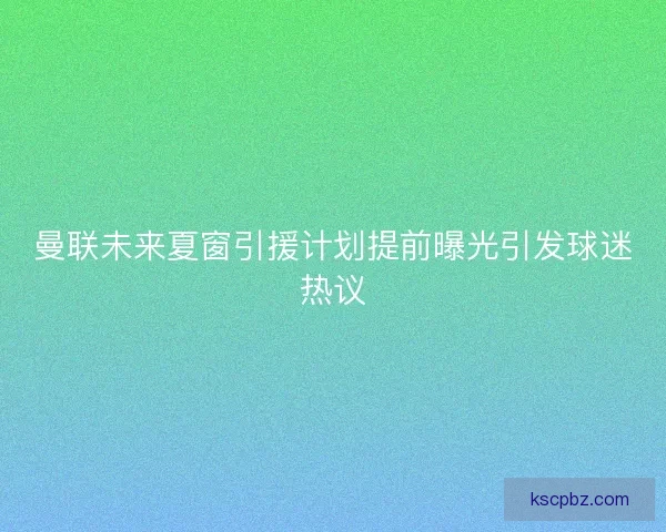 曼联未来夏窗引援计划提前曝光引发球迷热议