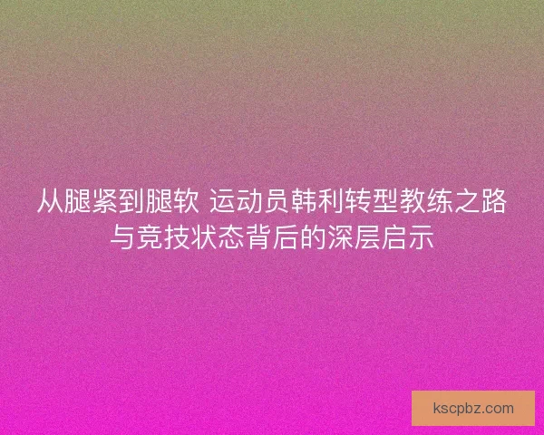 从腿紧到腿软 运动员韩利转型教练之路与竞技状态背后的深层启示