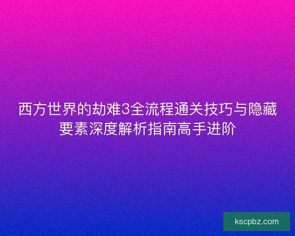 西方世界的劫难3全流程通关技巧与隐藏要素深度解析指南高手进阶