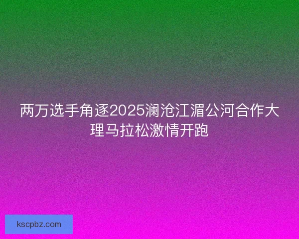 两万选手角逐2025澜沧江湄公河合作大理马拉松激情开跑