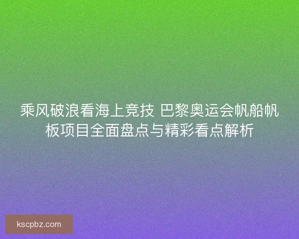 乘风破浪看海上竞技 巴黎奥运会帆船帆板项目全面盘点与精彩看点解析