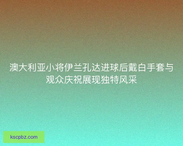 澳大利亚小将伊兰孔达进球后戴白手套与观众庆祝展现独特风采