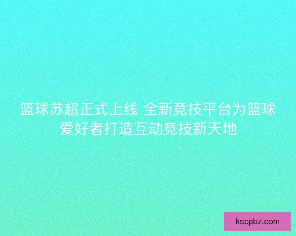 篮球苏超正式上线 全新竞技平台为篮球爱好者打造互动竞技新天地