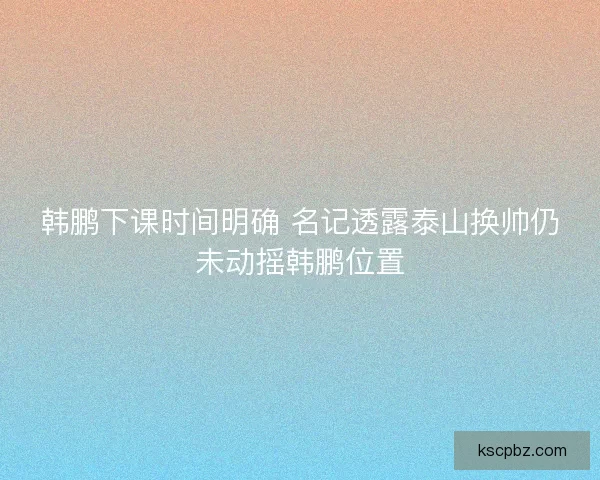 韩鹏下课时间明确 名记透露泰山换帅仍未动摇韩鹏位置