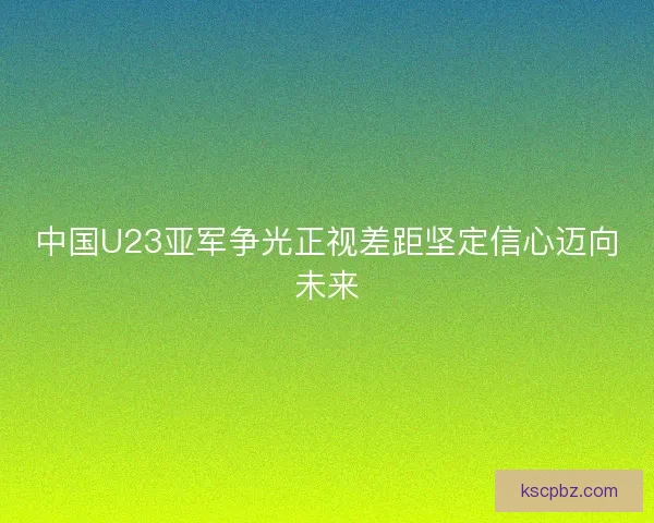中国U23亚军争光正视差距坚定信心迈向未来