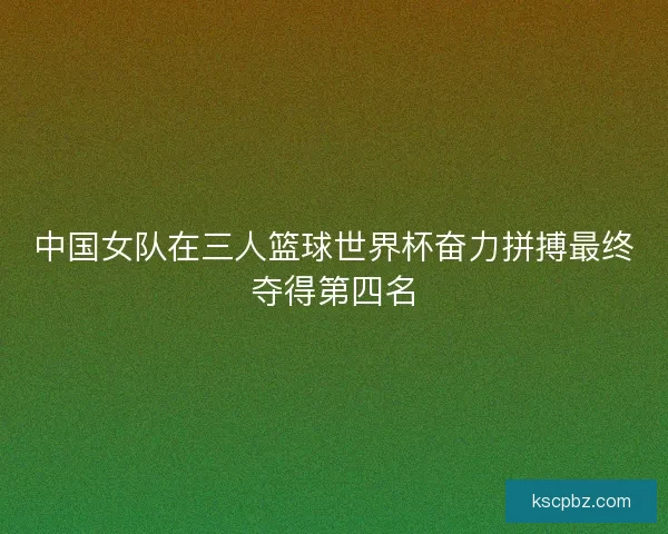 中国女队在三人篮球世界杯奋力拼搏最终夺得第四名
