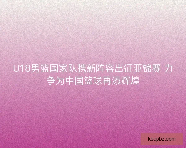 U18男篮国家队携新阵容出征亚锦赛 力争为中国篮球再添辉煌