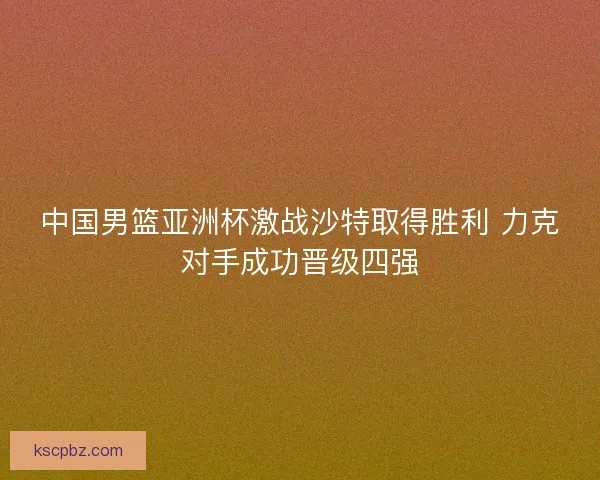 中国男篮亚洲杯激战沙特取得胜利 力克对手成功晋级四强
