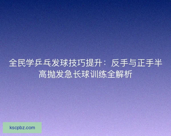 全民学乒乓发球技巧提升：反手与正手半高抛发急长球训练全解析