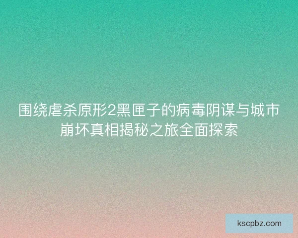 围绕虐杀原形2黑匣子的病毒阴谋与城市崩坏真相揭秘之旅全面探索